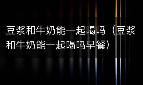 豆浆和牛奶能一起喝吗（豆浆和牛奶能一起喝吗早餐）