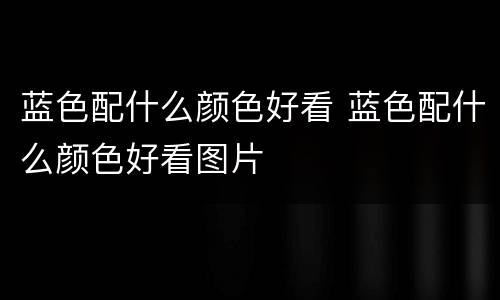 蓝色配什么颜色好看 蓝色配什么颜色好看图片