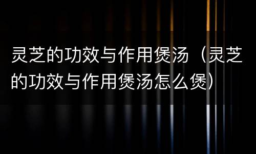 灵芝的功效与作用煲汤（灵芝的功效与作用煲汤怎么煲）