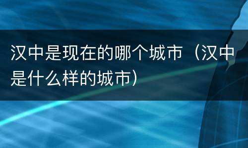 汉中是现在的哪个城市（汉中是什么样的城市）