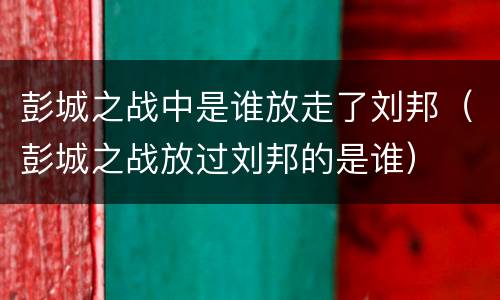 彭城之战中是谁放走了刘邦（彭城之战放过刘邦的是谁）