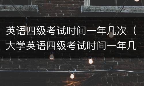 英语四级考试时间一年几次（大学英语四级考试时间一年几次）
