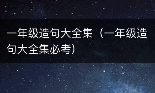 一年级造句大全集（一年级造句大全集必考）