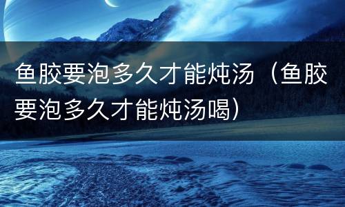 鱼胶要泡多久才能炖汤（鱼胶要泡多久才能炖汤喝）
