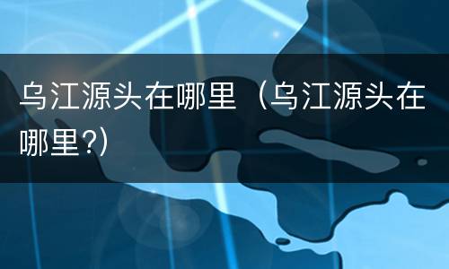 乌江源头在哪里（乌江源头在哪里?）