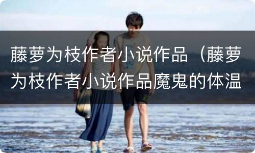 藤萝为枝作者小说作品（藤萝为枝作者小说作品魔鬼的体温）