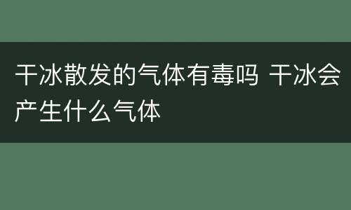 干冰散发的气体有毒吗 干冰会产生什么气体