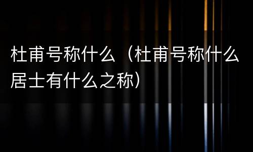杜甫号称什么（杜甫号称什么居士有什么之称）