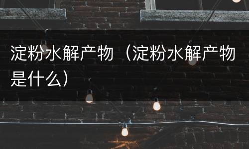 淀粉水解产物（淀粉水解产物是什么）