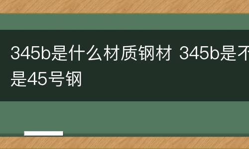 345b是什么材质钢材 345b是不是45号钢