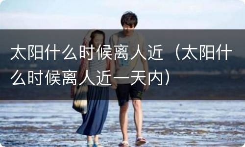太阳什么时候离人近（太阳什么时候离人近一天内）