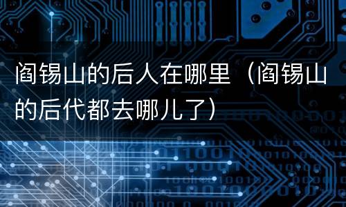 阎锡山的后人在哪里（阎锡山的后代都去哪儿了）