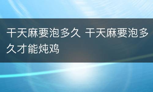 干天麻要泡多久 干天麻要泡多久才能炖鸡
