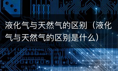 液化气与天然气的区别（液化气与天然气的区别是什么）