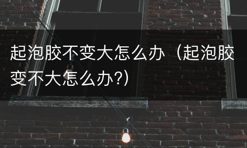 起泡胶不变大怎么办（起泡胶变不大怎么办?）