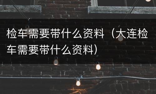 检车需要带什么资料（大连检车需要带什么资料）