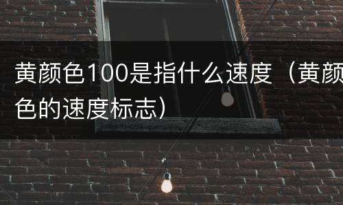 黄颜色100是指什么速度（黄颜色的速度标志）