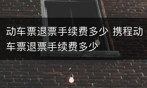 动车票退票手续费多少 携程动车票退票手续费多少