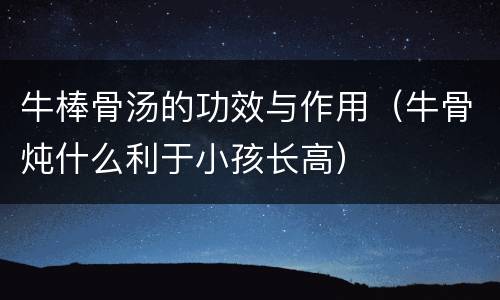 牛棒骨汤的功效与作用（牛骨炖什么利于小孩长高）