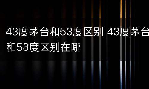 43度茅台和53度区别 43度茅台和53度区别在哪