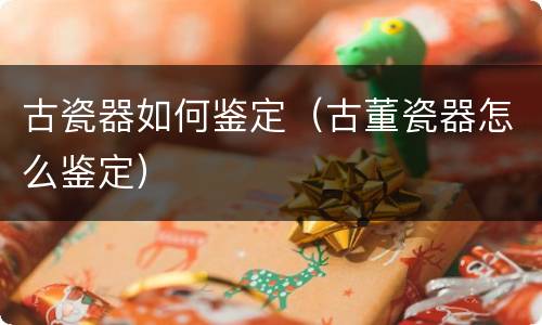 古瓷器如何鉴定（古董瓷器怎么鉴定）