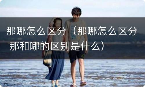 那哪怎么区分（那哪怎么区分 那和哪的区别是什么）