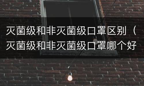 灭菌级和非灭菌级口罩区别（灭菌级和非灭菌级口罩哪个好）