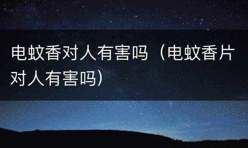电蚊香对人有害吗（电蚊香片对人有害吗）