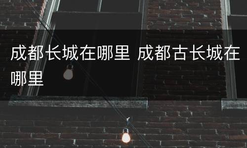 成都长城在哪里 成都古长城在哪里