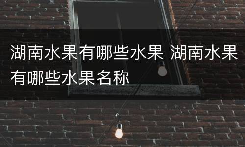 湖南水果有哪些水果 湖南水果有哪些水果名称