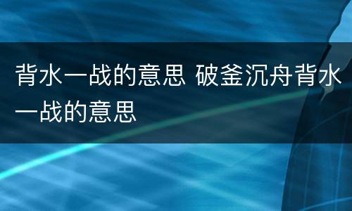 背水一战的意思 破釜沉舟背水一战的意思