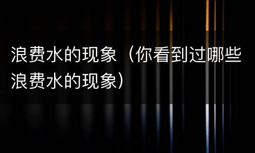 浪费水的现象（你看到过哪些浪费水的现象）