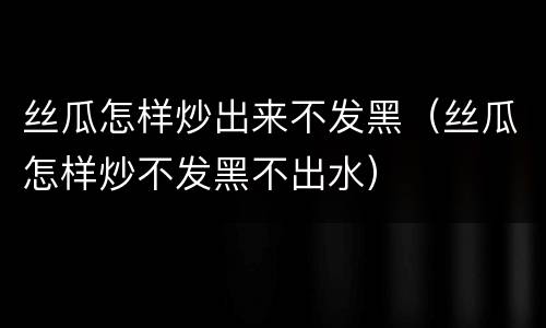 丝瓜怎样炒出来不发黑（丝瓜怎样炒不发黑不出水）