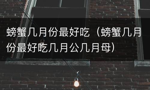 螃蟹几月份最好吃（螃蟹几月份最好吃几月公几月母）