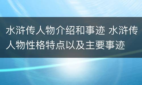 水浒传人物介绍和事迹 水浒传人物性格特点以及主要事迹