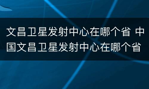 文昌卫星发射中心在哪个省 中国文昌卫星发射中心在哪个省