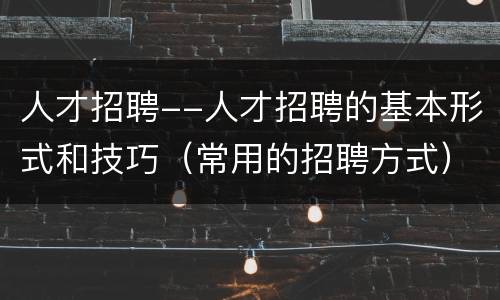 人才招聘--人才招聘的基本形式和技巧（常用的招聘方式）