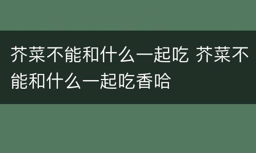 芥菜不能和什么一起吃 芥菜不能和什么一起吃香哈