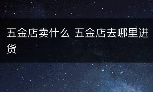 五金店卖什么 五金店去哪里进货
