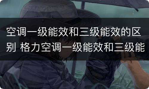 空调一级能效和三级能效的区别 格力空调一级能效和三级能效的区别