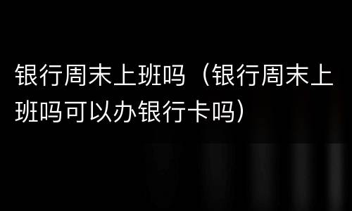 银行周末上班吗（银行周末上班吗可以办银行卡吗）