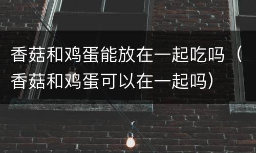 香菇和鸡蛋能放在一起吃吗（香菇和鸡蛋可以在一起吗）