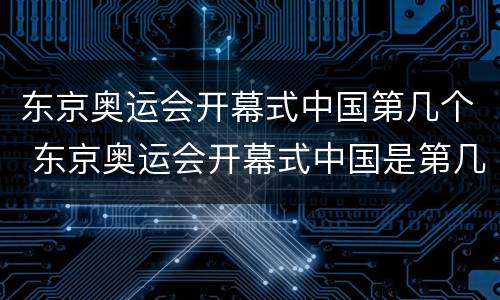 东京奥运会开幕式中国第几个 东京奥运会开幕式中国是第几个