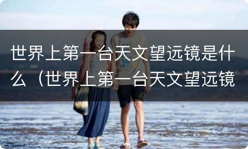 世界上第一台天文望远镜是什么（世界上第一台天文望远镜是什么时候）