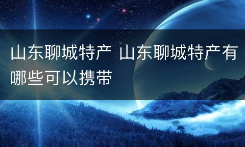 山东聊城特产 山东聊城特产有哪些可以携带