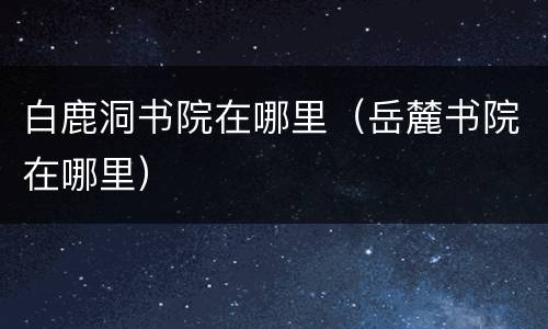 白鹿洞书院在哪里（岳麓书院在哪里）