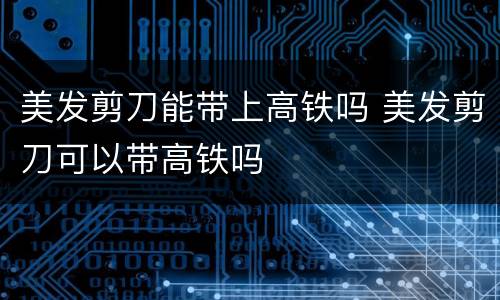 美发剪刀能带上高铁吗 美发剪刀可以带高铁吗