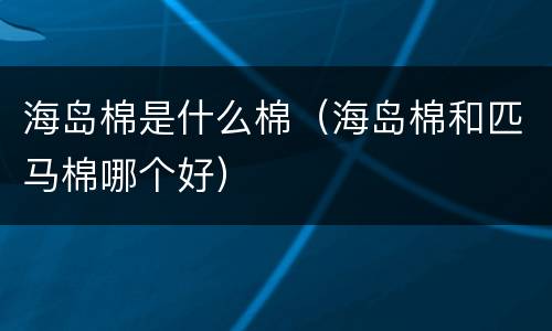 海岛棉是什么棉（海岛棉和匹马棉哪个好）