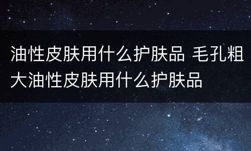 油性皮肤用什么护肤品 毛孔粗大油性皮肤用什么护肤品