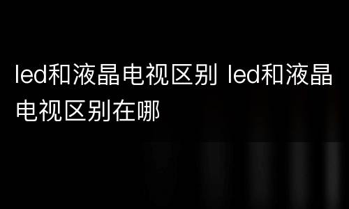 led和液晶电视区别 led和液晶电视区别在哪
